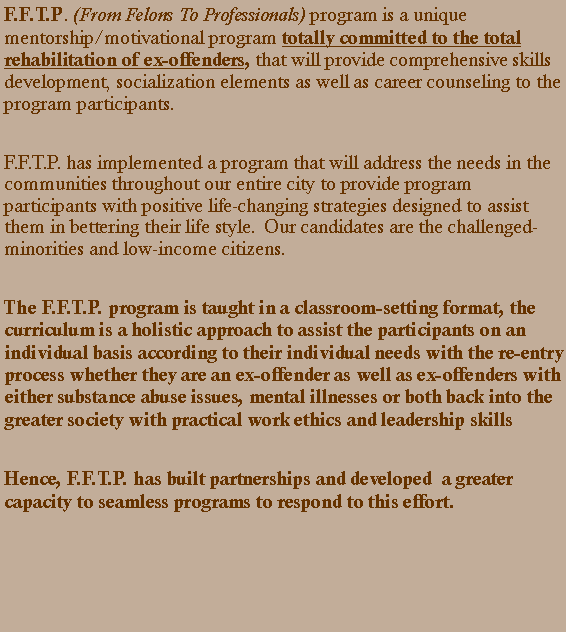 Text Box: F.F.T.P. (From Felons To Professionals) program is a unique mentorship/motivational program totally committed to the total rehabilitation of ex-offenders, that will provide comprehensive skills development, socialization elements as well as career counseling to the program participants.F.F.T.P. has implemented a program that will address the needs in the communities throughout our entire city to provide program participants with positive life-changing strategies designed to assist them in bettering their life style.  Our candidates are the challenged- minorities and low-income citizens.  The F.F.T.P. program is taught in a classroom-setting format, the curriculum is a holistic approach to assist the participants on an individual basis according to their individual needs with the re-entry process whether they are an ex-offender as well as ex-offenders with either substance abuse issues, mental illnesses or both back into the greater society with practical work ethics and leadership skills Hence, F.F.T.P. has built partnerships and developed  a greater capacity to seamless programs to respond to this effort. 